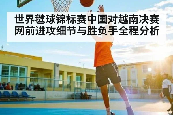 世界毽球锦标赛中国对越南决赛网前进攻细节与胜负手全程分析