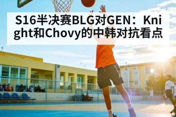 S16半决赛BLG对GEN：Knight和Chovy的中韩对抗看点
