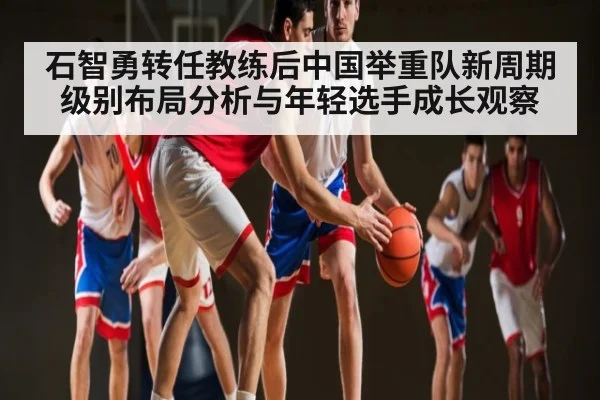 石智勇转任教练后中国举重队新周期级别布局分析与年轻选手成长观察